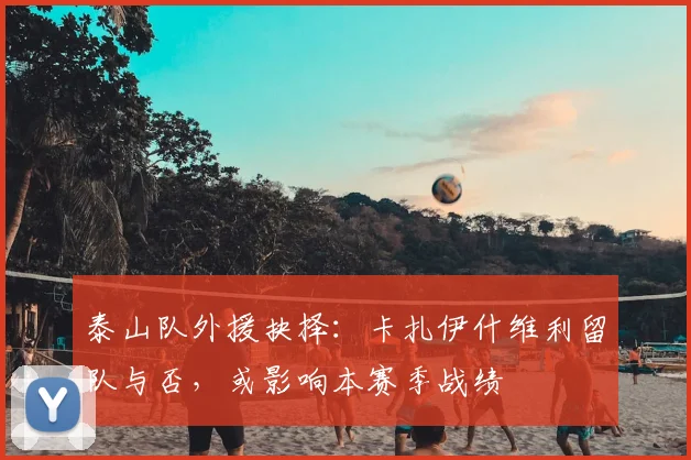 泰山队外援抉择:卡扎伊什维利留队与否,或影响本赛季战绩