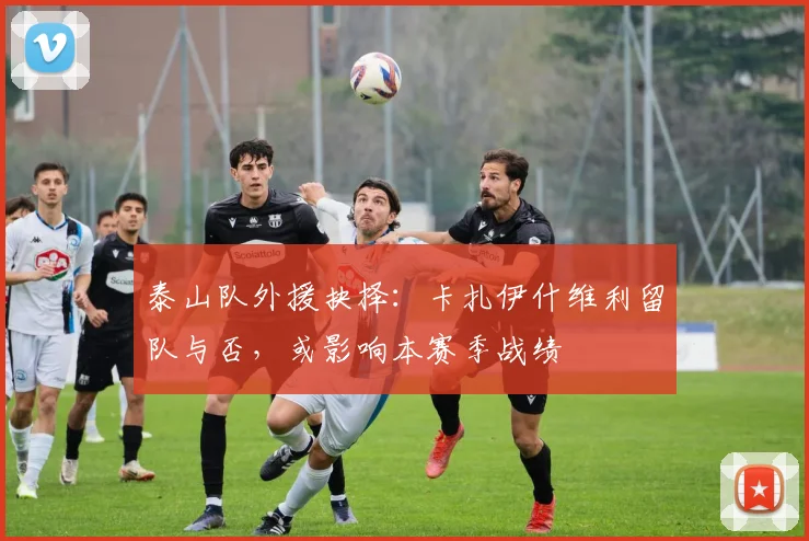 泰山队外援抉择：卡扎伊什维利留队与否，或影响本赛季战绩
