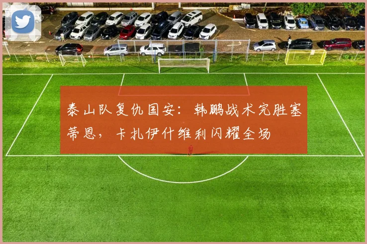 泰山队复仇国安:韩鹏战术完胜塞蒂恩,卡扎伊什维利闪耀全场